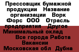 Прессовщик бумажной продукции › Название организации ­ Ворк Форс, ООО › Отрасль предприятия ­ Другое › Минимальный оклад ­ 27 000 - Все города Работа » Вакансии   . Московская обл.,Дубна г.